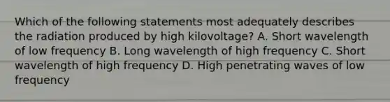 Which of the following statements most adequately describes the radiation produced by high kilovoltage? A. Short wavelength of low frequency B. Long wavelength of high frequency C. Short wavelength of high frequency D. High penetrating waves of low frequency