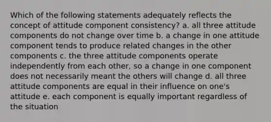 Which of the following statements adequately reflects the concept of attitude component consistency? a. all three attitude components do not change over time b. a change in one attitude component tends to produce related changes in the other components c. the three attitude components operate independently from each other, so a change in one component does not necessarily meant the others will change d. all three attitude components are equal in their influence on one's attitude e. each component is equally important regardless of the situation