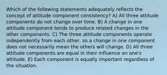 Which of the following statements adequately reflects the concept of attitude component consistency? A) All three attitude components do not change over time. B) A change in one attitude component tends to produce related changes in the other components. C) The three attitude components operate independently from each other, so a change in one component does not necessarily mean the others will change. D) All three attitude components are equal in their influence on one's attitude. E) Each component is equally important regardless of the situation.