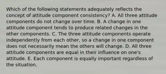 Which of the following statements adequately reflects the concept of attitude component consistency? A. All three attitude components do not change over time. B. A change in one attitude component tends to produce related changes in the other components. C. The three attitude components operate independently from each other, so a change in one component does not necessarily mean the others will change. D. All three attitude components are equal in their influence on one's attitude. E. Each component is equally important regardless of the situation.