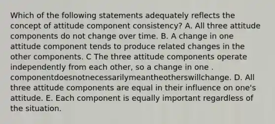 Which of the following statements adequately reflects the concept of attitude component consistency? A. All three attitude components do not change over time. B. A change in one attitude component tends to produce related changes in the other components. C The three attitude components operate independently from each other, so a change in one . componentdoesnotnecessarilymeantheotherswillchange. D. All three attitude components are equal in their influence on one's attitude. E. Each component is equally important regardless of the situation.