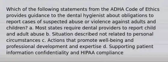 Which of the following statements from the ADHA Code of Ethics provides guidance to the dental hygienist about obligations to report cases of suspected abuse or violence against adults and children? a. Most states require dental providers to report child and adult abuse b. Situation described not related to personal circumstances c. Actions that promote well-being and professional development and expertise d. Supporting patient information confidentiality and HIPAA compliance