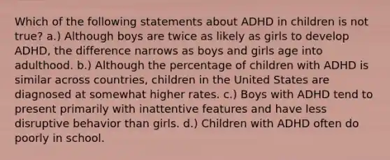 Which of the following statements about ADHD in children is not true? a.) Although boys are twice as likely as girls to develop ADHD, the difference narrows as boys and girls age into adulthood. b.) Although the percentage of children with ADHD is similar across countries, children in the United States are diagnosed at somewhat higher rates. c.) Boys with ADHD tend to present primarily with inattentive features and have less disruptive behavior than girls. d.) Children with ADHD often do poorly in school.