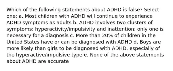 Which of the following statements about ADHD is false? Select one: a. Most children with ADHD will continue to experience ADHD symptoms as adults b. ADHD involves two clusters of symptoms: hyperactivity/impulsivity and inattention; only one is necessary for a diagnosis c. More than 20% of children in the United States have or can be diagnosed with ADHD d. Boys are more likely than girls to be diagnosed with ADHD, especially of the hyperactive/impulsive type e. None of the above statements about ADHD are accurate