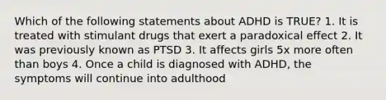 Which of the following statements about ADHD is TRUE? 1. It is treated with stimulant drugs that exert a paradoxical effect 2. It was previously known as PTSD 3. It affects girls 5x more often than boys 4. Once a child is diagnosed with ADHD, the symptoms will continue into adulthood