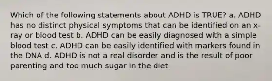 Which of the following statements about ADHD is TRUE? a. ADHD has no distinct physical symptoms that can be identified on an x-ray or blood test b. ADHD can be easily diagnosed with a simple blood test c. ADHD can be easily identified with markers found in the DNA d. ADHD is not a real disorder and is the result of poor parenting and too much sugar in the diet