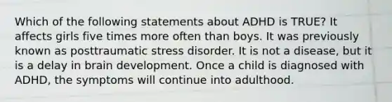 Which of the following statements about ADHD is TRUE? It affects girls five times more often than boys. It was previously known as posttraumatic stress disorder. It is not a disease, but it is a delay in brain development. Once a child is diagnosed with ADHD, the symptoms will continue into adulthood.