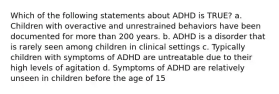 Which of the following statements about ADHD is TRUE? a. Children with overactive and unrestrained behaviors have been documented for more than 200 years. b. ADHD is a disorder that is rarely seen among children in clinical settings c. Typically children with symptoms of ADHD are untreatable due to their high levels of agitation d. Symptoms of ADHD are relatively unseen in children before the age of 15