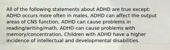 All of the following statements about ADHD are true except: ADHD occurs more often in males, ADHD can affect the output areas of CNS function, ADHD can cause problems in reading/writing/math, ADHD can cause problems with memory/concentration, Children with ADHD have a higher incidence of intellectual and developmental disabilities.