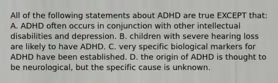 All of the following statements about ADHD are true EXCEPT that: A. ADHD often occurs in conjunction with other intellectual disabilities and depression. B. children with severe hearing loss are likely to have ADHD. C. very specific biological markers for ADHD have been established. D. the origin of ADHD is thought to be neurological, but the specific cause is unknown.