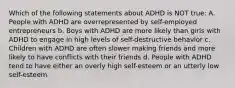 Which of the following statements about ADHD is NOT true: A. People with ADHD are overrepresented by self-employed entrepreneurs b. Boys with ADHD are more likely than girls with ADHD to engage in high levels of self-destructive behavior c. Children with ADHD are often slower making friends and more likely to have conflicts with their friends d. People with ADHD tend to have either an overly high self-esteem or an utterly low self-esteem