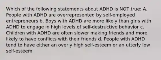 Which of the following statements about ADHD is NOT true: A. People with ADHD are overrepresented by self-employed entrepreneurs b. Boys with ADHD are more likely than girls with ADHD to engage in high levels of self-destructive behavior c. Children with ADHD are often slower making friends and more likely to have conflicts with their friends d. People with ADHD tend to have either an overly high self-esteem or an utterly low self-esteem