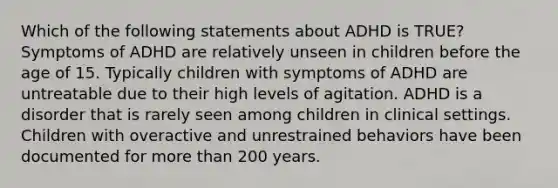 Which of the following statements about ADHD is TRUE? Symptoms of ADHD are relatively unseen in children before the age of 15. Typically children with symptoms of ADHD are untreatable due to their high levels of agitation. ADHD is a disorder that is rarely seen among children in clinical settings. Children with overactive and unrestrained behaviors have been documented for more than 200 years.