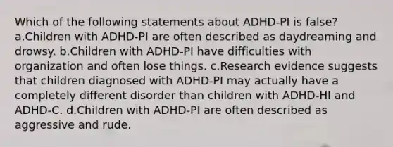 Which of the following statements about ADHD-PI is false? a.Children with ADHD-PI are often described as daydreaming and drowsy. b.Children with ADHD-PI have difficulties with organization and often lose things. c.Research evidence suggests that children diagnosed with ADHD-PI may actually have a completely different disorder than children with ADHD-HI and ADHD-C. d.Children with ADHD-PI are often described as aggressive and rude.