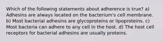 Which of the following statements about adherence is true? a) Adhesins are always located on the bacterium's cell membrane. b) Most bacterial adhesins are glycoproteins or lipoproteins. c) Most bacteria can adhere to any cell in the host. d) The host cell receptors for bacterial adhesins are usually proteins.