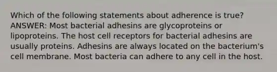 Which of the following statements about adherence is true? ANSWER: Most bacterial adhesins are glycoproteins or lipoproteins. The host cell receptors for bacterial adhesins are usually proteins. Adhesins are always located on the bacterium's cell membrane. Most bacteria can adhere to any cell in the host.