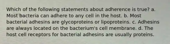 Which of the following statements about adherence is true? a. Most bacteria can adhere to any cell in the host. b. Most bacterial adhesins are glycoproteins or lipoproteins. c. Adhesins are always located on the bacterium's cell membrane. d. The host cell receptors for bacterial adhesins are usually proteins.