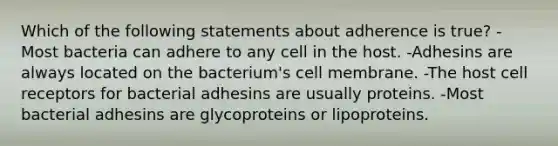 Which of the following statements about adherence is true? -Most bacteria can adhere to any cell in the host. -Adhesins are always located on the bacterium's cell membrane. -The host cell receptors for bacterial adhesins are usually proteins. -Most bacterial adhesins are glycoproteins or lipoproteins.