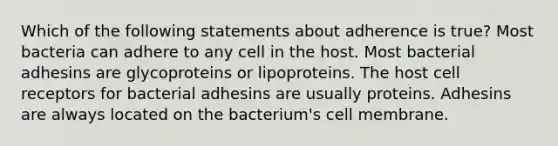 Which of the following statements about adherence is true? Most bacteria can adhere to any cell in the host. Most bacterial adhesins are glycoproteins or lipoproteins. The host cell receptors for bacterial adhesins are usually proteins. Adhesins are always located on the bacterium's cell membrane.