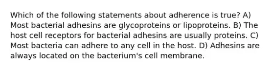 Which of the following statements about adherence is true? A) Most bacterial adhesins are glycoproteins or lipoproteins. B) The host cell receptors for bacterial adhesins are usually proteins. C) Most bacteria can adhere to any cell in the host. D) Adhesins are always located on the bacterium's cell membrane.