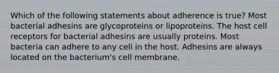 Which of the following statements about adherence is true? Most bacterial adhesins are glycoproteins or lipoproteins. The host cell receptors for bacterial adhesins are usually proteins. Most bacteria can adhere to any cell in the host. Adhesins are always located on the bacterium's cell membrane.