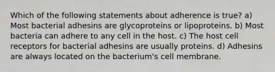 Which of the following statements about adherence is true? a) Most bacterial adhesins are glycoproteins or lipoproteins. b) Most bacteria can adhere to any cell in the host. c) The host cell receptors for bacterial adhesins are usually proteins. d) Adhesins are always located on the bacterium's cell membrane.