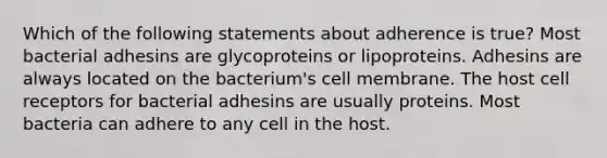 Which of the following statements about adherence is true? Most bacterial adhesins are glycoproteins or lipoproteins. Adhesins are always located on the bacterium's cell membrane. The host cell receptors for bacterial adhesins are usually proteins. Most bacteria can adhere to any cell in the host.