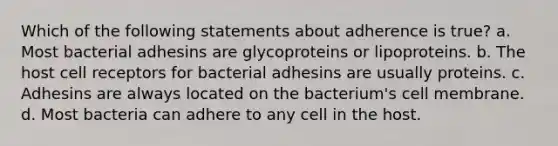 Which of the following statements about adherence is true? a. Most bacterial adhesins are glycoproteins or lipoproteins. b. The host cell receptors for bacterial adhesins are usually proteins. c. Adhesins are always located on the bacterium's cell membrane. d. Most bacteria can adhere to any cell in the host.