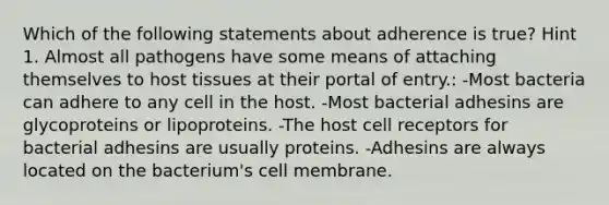 Which of the following statements about adherence is true? Hint 1. Almost all pathogens have some means of attaching themselves to host tissues at their portal of entry.: -Most bacteria can adhere to any cell in the host. -Most bacterial adhesins are glycoproteins or lipoproteins. -The host cell receptors for bacterial adhesins are usually proteins. -Adhesins are always located on the bacterium's cell membrane.