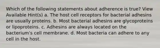 Which of the following statements about adherence is true? View Available Hint(s) a. The host cell receptors for bacterial adhesins are usually proteins. b. Most bacterial adhesins are glycoproteins or lipoproteins. c. Adhesins are always located on the bacterium's cell membrane. d. Most bacteria can adhere to any cell in the host.