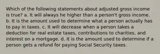 Which of the following statements about adjusted gross income is true? a. It will always he higher than a person't gross income. b. It is the amount used to determine what a person actually has to pay in taxes. c. It will decrease when a person takes a deduction for real estate taxes, contributions to charities, and interest on a mortgage. d. It is the amount used to determine if a person gets a refund for paying Social Security taxes.