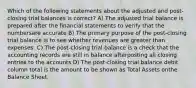 Which of the following statements about the adjusted and post-closing trial balances is correct? A) The adjusted trial balance is prepared after the financial statements to verify that the numbersare accurate B) The primary purpose of the post-closing trial balance is to see whether revenues are greater than expenses. C) The post-closing trial balance is a check that the accounting records are still in balance afterposting all closing entries to the accounts D) The post-closing trial balance debit column total is the amount to be shown as Total Assets onthe Balance Sheet.