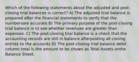 Which of the following statements about the adjusted and post-closing trial balances is correct? A) The adjusted trial balance is prepared after the financial statements to verify that the numbersare accurate B) The primary purpose of the post-closing trial balance is to see whether revenues are greater than expenses. C) The post-closing trial balance is a check that the accounting records are still in balance afterposting all closing entries to the accounts D) The post-closing trial balance debit column total is the amount to be shown as Total Assets onthe Balance Sheet.