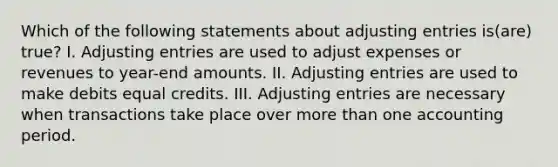 Which of the following statements about adjusting entries is(are) true? I. Adjusting entries are used to adjust expenses or revenues to year-end amounts. II. Adjusting entries are used to make debits equal credits. III. Adjusting entries are necessary when transactions take place over more than one accounting period.