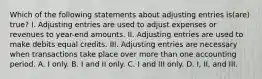 Which of the following statements about adjusting entries is(are) true? I. Adjusting entries are used to adjust expenses or revenues to year-end amounts. II. Adjusting entries are used to make debits equal credits. III. Adjusting entries are necessary when transactions take place over more than one accounting period. A. I only. B. I and II only. C. I and III only. D. I, II, and III.