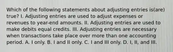 Which of the following statements about <a href='https://www.questionai.com/knowledge/kGxhM5fzgy-adjusting-entries' class='anchor-knowledge'>adjusting entries</a> is(are) true? I. Adjusting entries are used to adjust expenses or revenues to year-end amounts. II. Adjusting entries are used to make debits equal credits. III. Adjusting entries are necessary when transactions take place over <a href='https://www.questionai.com/knowledge/keWHlEPx42-more-than' class='anchor-knowledge'>more than</a> one accounting period. A. I only. B. I and II only. C. I and III only. D. I, II, and III.