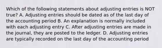 Which of the following statements about adjusting entries is NOT true? A. Adjusting entries should be dated as of the last day of the accounting period B. An explanation is normally included with each adjusting entry C. After adjusting entries are made in the journal, they are posted to the ledger. D. Adjusting entries are typically recorded on the last day of the accounting period