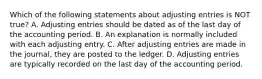 Which of the following statements about adjusting entries is NOT true? A. Adjusting entries should be dated as of the last day of the accounting period. B. An explanation is normally included with each adjusting entry. C. After adjusting entries are made in the journal, they are posted to the ledger. D. Adjusting entries are typically recorded on the last day of the accounting period.