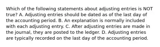 Which of the following statements about adjusting entries is NOT true? A. Adjusting entries should be dated as of the last day of the accounting period. B. An explanation is normally included with each adjusting entry. C. After adjusting entries are made in the journal, they are posted to the ledger. D. Adjusting entries are typically recorded on the last day of the accounting period.