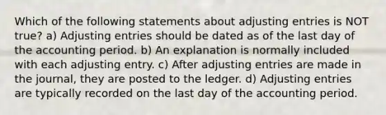 Which of the following statements about adjusting entries is NOT true? a) Adjusting entries should be dated as of the last day of the accounting period. b) An explanation is normally included with each adjusting entry. c) After adjusting entries are made in the journal, they are posted to the ledger. d) Adjusting entries are typically recorded on the last day of the accounting period.