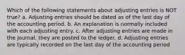 Which of the following statements about adjusting entries is NOT true? a. Adjusting entries should be dated as of the last day of the accounting period. b. An explanation is normally included with each adjusting entry. c. After adjusting entries are made in the journal, they are posted to the ledger. d. Adjusting entries are typically recorded on the last day of the accounting period