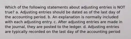 Which of the following statements about adjusting entries is NOT true? a. Adjusting entries should be dated as of the last day of the accounting period. b. An explanation is normally included with each adjusting entry. c. After adjusting entries are made in the journal, they are posted to the ledger. d. Adjusting entries are typically recorded on the last day of the accounting period