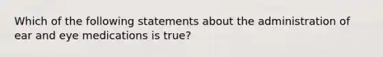 Which of the following statements about the administration of ear and eye medications is true?