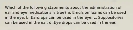 Which of the following statements about the administration of ear and eye medications is true? a. Emulsion foams can be used in the eye. b. Eardrops can be used in the eye. c. Suppositories can be used in the ear. d. Eye drops can be used in the ear.