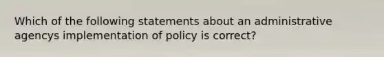 Which of the following statements about an administrative agencys implementation of policy is correct?