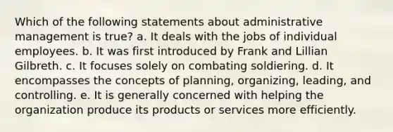 Which of the following statements about administrative management is true? a. It deals with the jobs of individual employees. b. It was first introduced by Frank and Lillian Gilbreth. c. It focuses solely on combating soldiering. d. It encompasses the concepts of planning, organizing, leading, and controlling. e. It is generally concerned with helping the organization produce its products or services more efficiently.