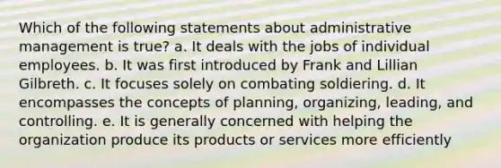 Which of the following statements about administrative management is true? a. It deals with the jobs of individual employees. b. It was first introduced by Frank and Lillian Gilbreth. c. It focuses solely on combating soldiering. d. It encompasses the concepts of planning, organizing, leading, and controlling. e. It is generally concerned with helping the organization produce its products or services more efficiently