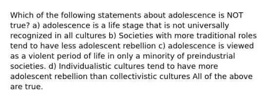 Which of the following statements about adolescence is NOT true? a) adolescence is a life stage that is not universally recognized in all cultures b) Societies with more traditional roles tend to have less adolescent rebellion c) adolescence is viewed as a violent period of life in only a minority of preindustrial societies. d) Individualistic cultures tend to have more adolescent rebellion than collectivistic cultures All of the above are true.