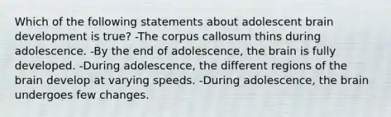 Which of the following statements about adolescent brain development is true? -The corpus callosum thins during adolescence. -By the end of adolescence, the brain is fully developed. -During adolescence, the different regions of the brain develop at varying speeds. -During adolescence, the brain undergoes few changes.