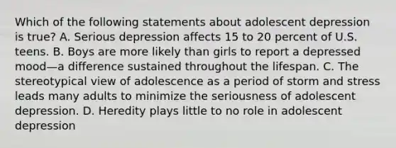 Which of the following statements about adolescent depression is true? A. Serious depression affects 15 to 20 percent of U.S. teens. B. Boys are more likely than girls to report a depressed mood—a difference sustained throughout the lifespan. C. The stereotypical view of adolescence as a period of storm and stress leads many adults to minimize the seriousness of adolescent depression. D. Heredity plays little to no role in adolescent depression